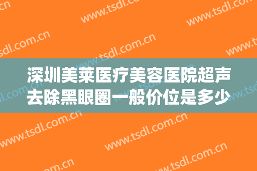 深圳美莱医疗美容医院超声去除黑眼圈一般价位是多少钱?可靠吗?(医美能去除黑眼圈一般价位)