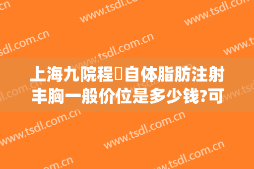 上海九院程昉自体脂肪注射丰胸一般价位是多少钱?可靠吗?(上海九院自体脂肪填充怎么样)