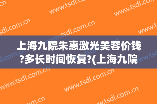 上海九院朱惠激光美容价钱?多长时间恢复?(上海九院激光美容专家)