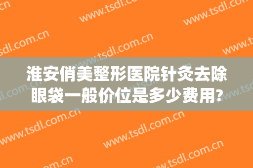 淮安俏美整形医院针灸去除眼袋一般价位是多少费用?可靠吗?(淮安俏美整形医院怎么样)