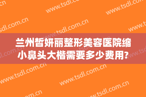 兰州皙妍丽整形美容医院缩小鼻头大楷需要多少费用?怎么样?(兰州市皙妍丽整形医院怎么样)