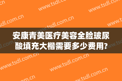 安康青美医疗美容全脸玻尿酸填充大楷需要多少费用?多长时间恢复?(安康青美整形医院)