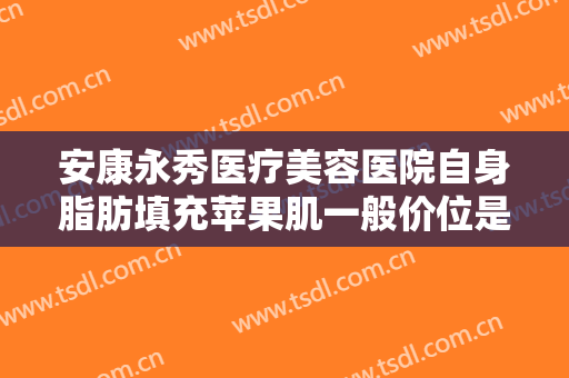安康永秀医疗美容医院自身脂肪填充苹果肌一般价位是多少钱?好不好?