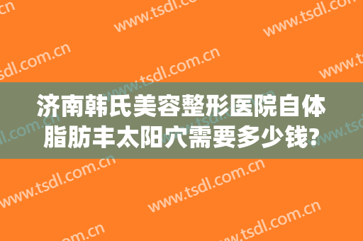 济南韩氏美容整形医院自体脂肪丰太阳穴需要多少钱?贵不贵?(济南市韩式整容医院)