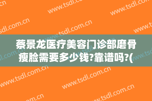 蔡景龙医疗美容门诊部磨骨瘦脸需要多少钱?靠谱吗?(脸骨矫正手术多少钱)