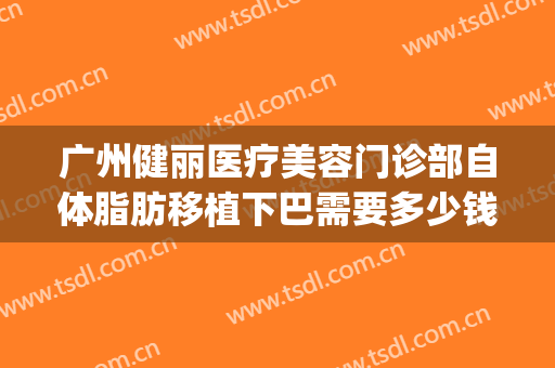 广州健丽医疗美容门诊部自体脂肪移植下巴需要多少钱?贵不贵?(广州自体脂肪填充最好的医院)