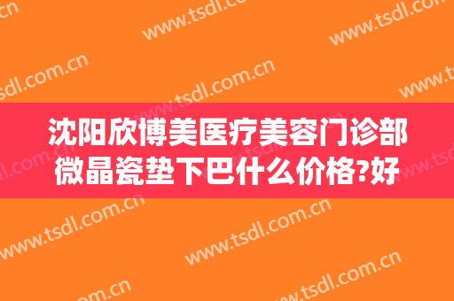 沈阳欣博美医疗美容门诊部微晶瓷垫下巴什么价格?好不好?(沈阳匠欣医疗美容整形医院怎么样)