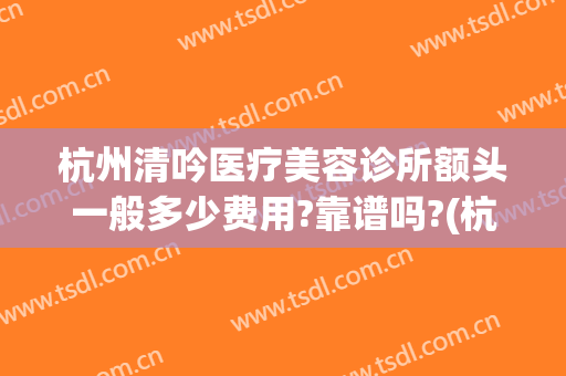杭州清吟医疗美容诊所额头一般多少费用?靠谱吗?(杭州新清吟医疗美容医院地址)