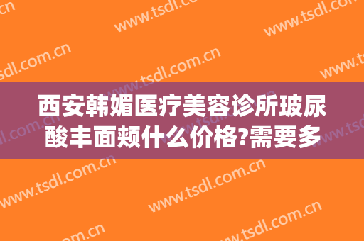 西安韩媚医疗美容诊所玻尿酸丰面颊什么价格?需要多久恢复?(西安中韩医学美容整形中心)