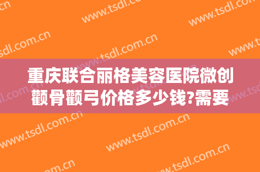 重庆联合丽格美容医院微创颧骨颧弓价格多少钱?需要多久恢复?(整形颧骨医院)