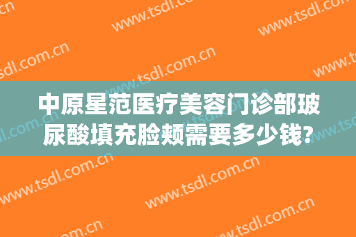 中原星范医疗美容门诊部玻尿酸填充脸颊需要多少钱?怎么样?(星范医疗整形)