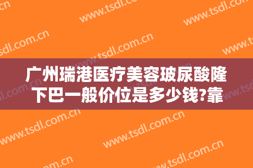 广州瑞港医疗美容玻尿酸隆下巴一般价位是多少钱?靠谱吗?