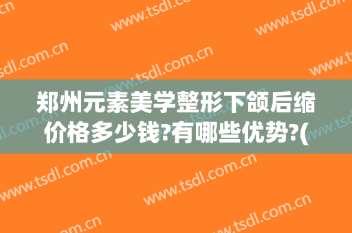 郑州元素美学整形下颌后缩价格多少钱?有哪些优势?(郑州元素美学整形价格表)