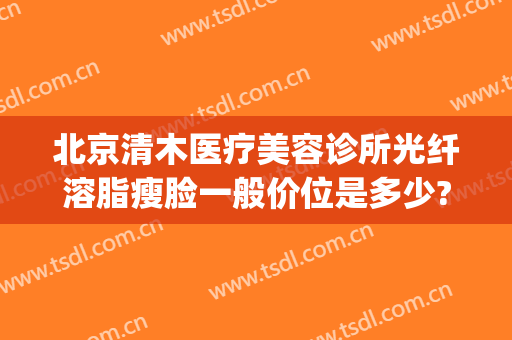北京清木医疗美容诊所光纤溶脂瘦脸一般价位是多少?多长时间恢复?(北京清木整形医生)