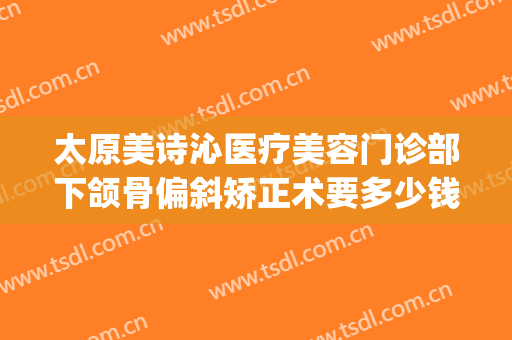 太原美诗沁医疗美容门诊部下颌骨偏斜矫正术要多少钱?效果怎么样?(太原市正规的医美整形)