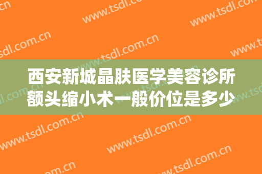 西安新城晶肤医学美容诊所额头缩小术一般价位是多少?贵不贵?(西安晶肤美容医院怎么样)