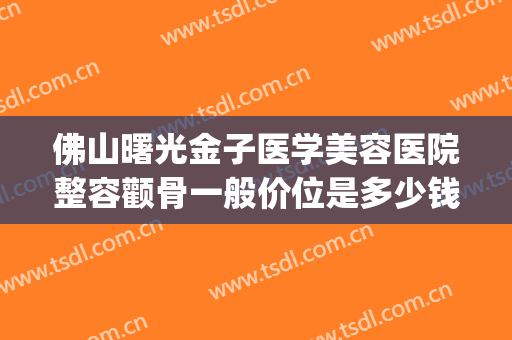 佛山曙光金子医学美容医院整容颧骨一般价位是多少钱?贵不贵?(佛山市曙光整形医院)
