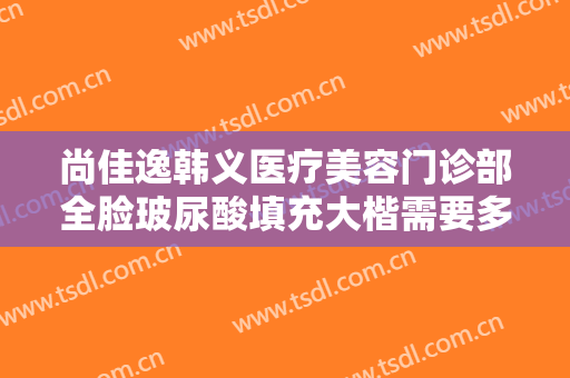 尚佳逸韩义医疗美容门诊部全脸玻尿酸填充大楷需要多少钱?贵不贵?