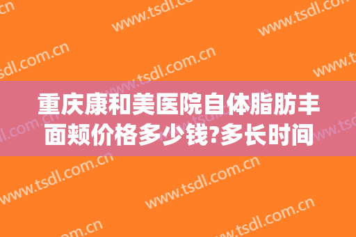 重庆康和美医院自体脂肪丰面颊价格多少钱?多长时间恢复?(重庆美康医疗美容医院)
