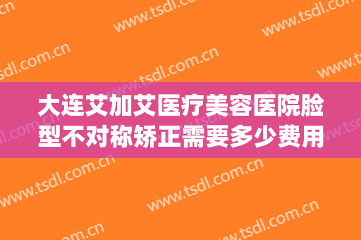 大连艾加艾医疗美容医院脸型不对称矫正需要多少费用?好不好?(大连艾加艾美容整形)