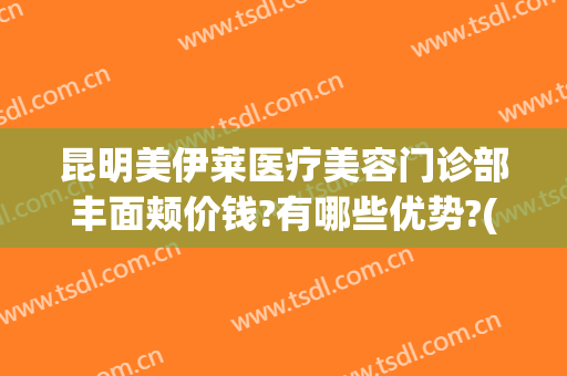 昆明美伊莱医疗美容门诊部丰面颊价钱?有哪些优势?(昆明伊莱美整形医院)