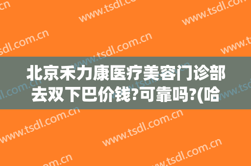 北京禾力康医疗美容门诊部去双下巴价钱?可靠吗?(哈尔滨禾力康医疗整形美容医院怎么样)
