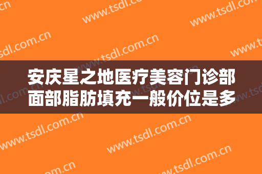 安庆星之地医疗美容门诊部面部脂肪填充一般价位是多少?效果怎么样?