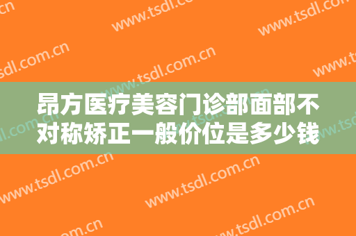昂方医疗美容门诊部面部不对称矫正一般价位是多少钱?可靠吗?