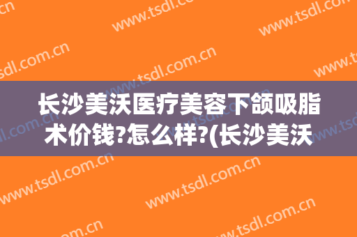 长沙美沃医疗美容下颌吸脂术价钱?怎么样?(长沙美沃医疗美容医院)