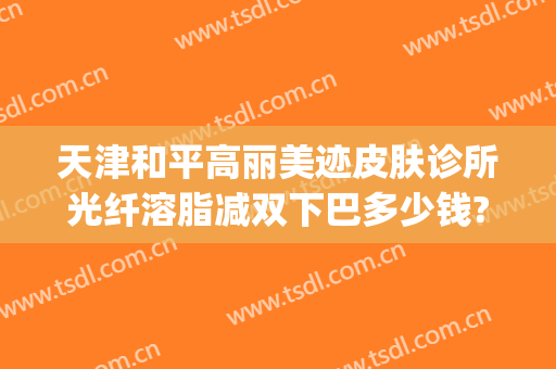 天津和平高丽美迹皮肤诊所光纤溶脂减双下巴多少钱?效果怎么样?(天津和平高丽美迹医疗美容好不好)