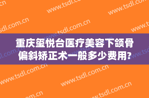 重庆玺悦台医疗美容下颌骨偏斜矫正术一般多少费用?怎么样?(重庆玺悦台整形)