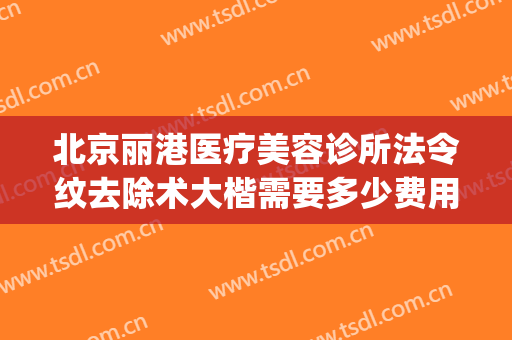 北京丽港医疗美容诊所法令纹去除术大楷需要多少费用?怎么样?(医院去除法令纹要多少钱)