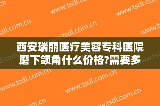 西安瑞丽医疗美容专科医院磨下颌角什么价格?需要多久恢复?