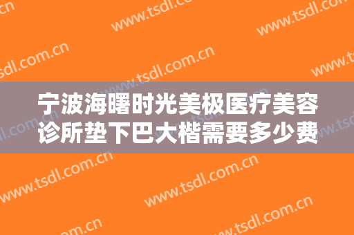 宁波海曙时光美极医疗美容诊所垫下巴大楷需要多少费用?靠谱吗?
