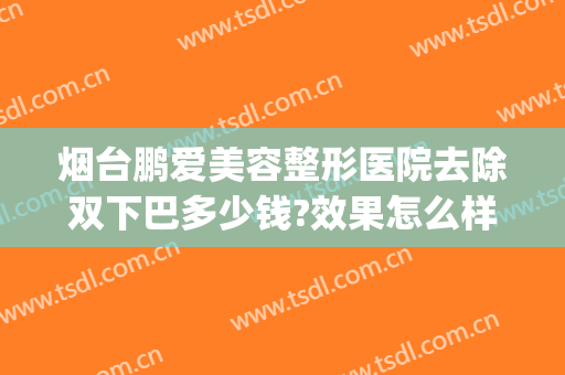 烟台鹏爱美容整形医院去除双下巴多少钱?效果怎么样?(烟台鹏爱整形医院医生)