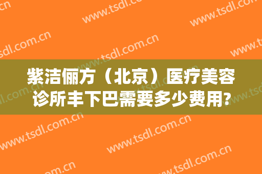 紫洁俪方（北京）医疗美容诊所丰下巴需要多少费用?靠谱吗?(紫洁俪方医疗美容怎么样)
