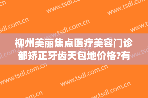 柳州美丽焦点医疗美容门诊部矫正牙齿天包地价格?有哪些优势?(柳州美丽焦点整形美容医院)