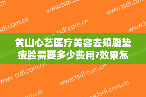 黄山心艺医疗美容去颊脂垫瘦脸需要多少费用?效果怎么样?(黄山心艺美容医院)