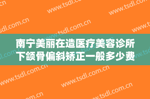 南宁美丽在造医疗美容诊所下颌骨偏斜矫正一般多少费用?怎么样?(南宁医美整形美容医院怎么样)