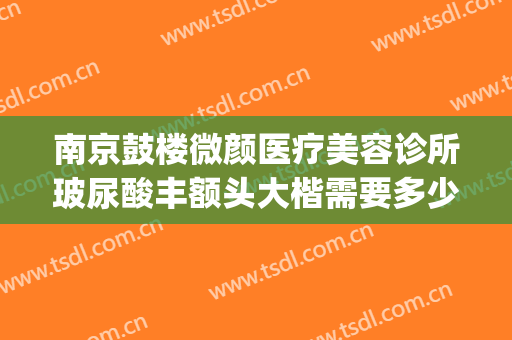 南京鼓楼微颜医疗美容诊所玻尿酸丰额头大楷需要多少费用?贵不贵?(南京鼓楼医院整形美容科价格)