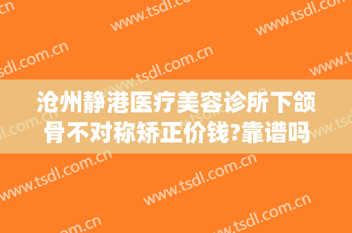 沧州静港医疗美容诊所下颌骨不对称矫正价钱?靠谱吗?(沧州静港整形医院)