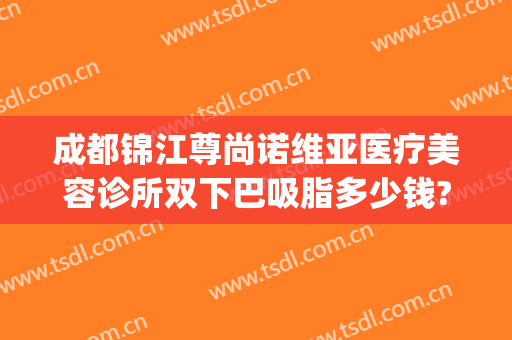 成都锦江尊尚诺维亚医疗美容诊所双下巴吸脂多少钱?可靠吗?(成都双下巴抽脂医院)