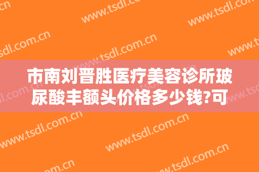 市南刘晋胜医疗美容诊所玻尿酸丰额头价格多少钱?可靠吗?