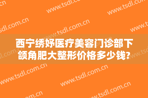 西宁绣妤医疗美容门诊部下颌角肥大整形价格多少钱?靠谱吗?