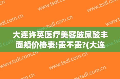 大连许英医疗美容玻尿酸丰面颊价格表!贵不贵?(大连许英医疗美容诊所)