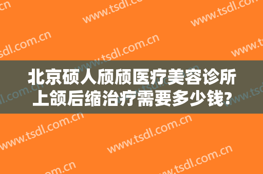 北京硕人颀颀医疗美容诊所上颌后缩治疗需要多少钱?需要多久恢复?