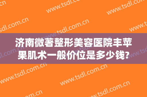 济南微著整形美容医院丰苹果肌术一般价位是多少钱?贵不贵?(颌面整形手术价格)