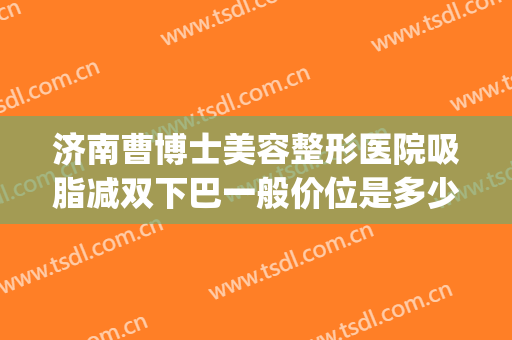 济南曹博士美容整形医院吸脂减双下巴一般价位是多少费用?靠谱吗?(济南整容整形)