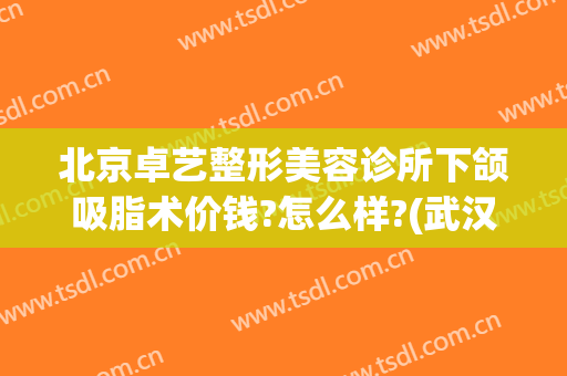 北京卓艺整形美容诊所下颌吸脂术价钱?怎么样?(武汉卓美整形医院)