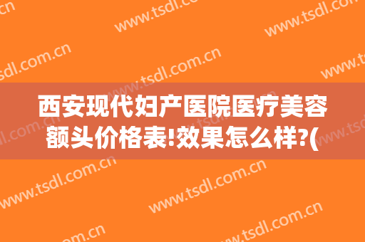 西安现代妇产医院医疗美容额头价格表!效果怎么样?(西安现代妇产医院医疗美容科专家)